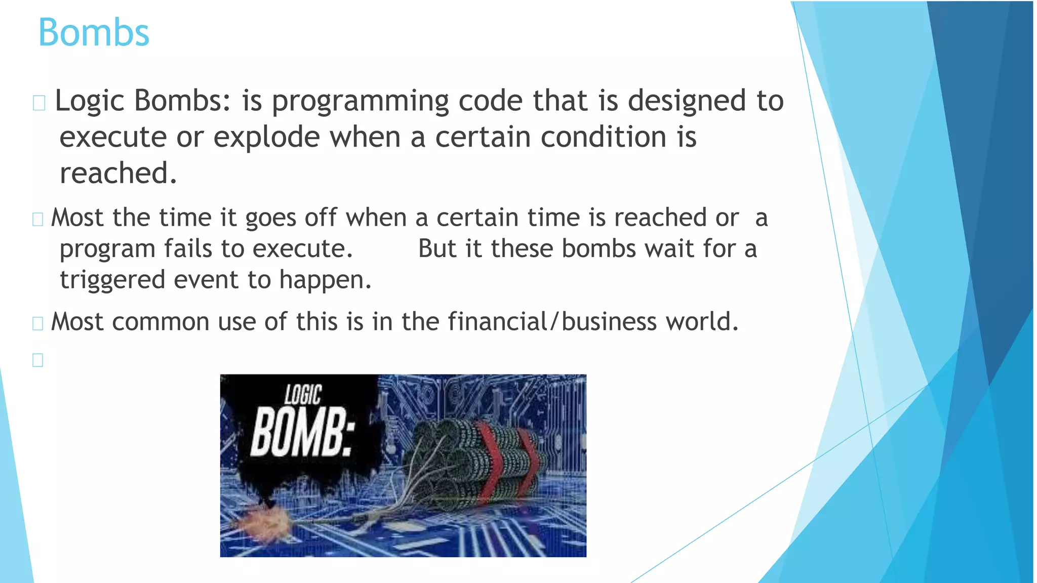 Logic Bombs: is programming code that is designed to
execute or explode when a certain condition is
reached.
Most the time it goes off when a certain time is reached or a
program fails to execute. But it these bombs wait for a
triggered event to happen.
Most common use of this is in the financial/business world.
Bombs
 