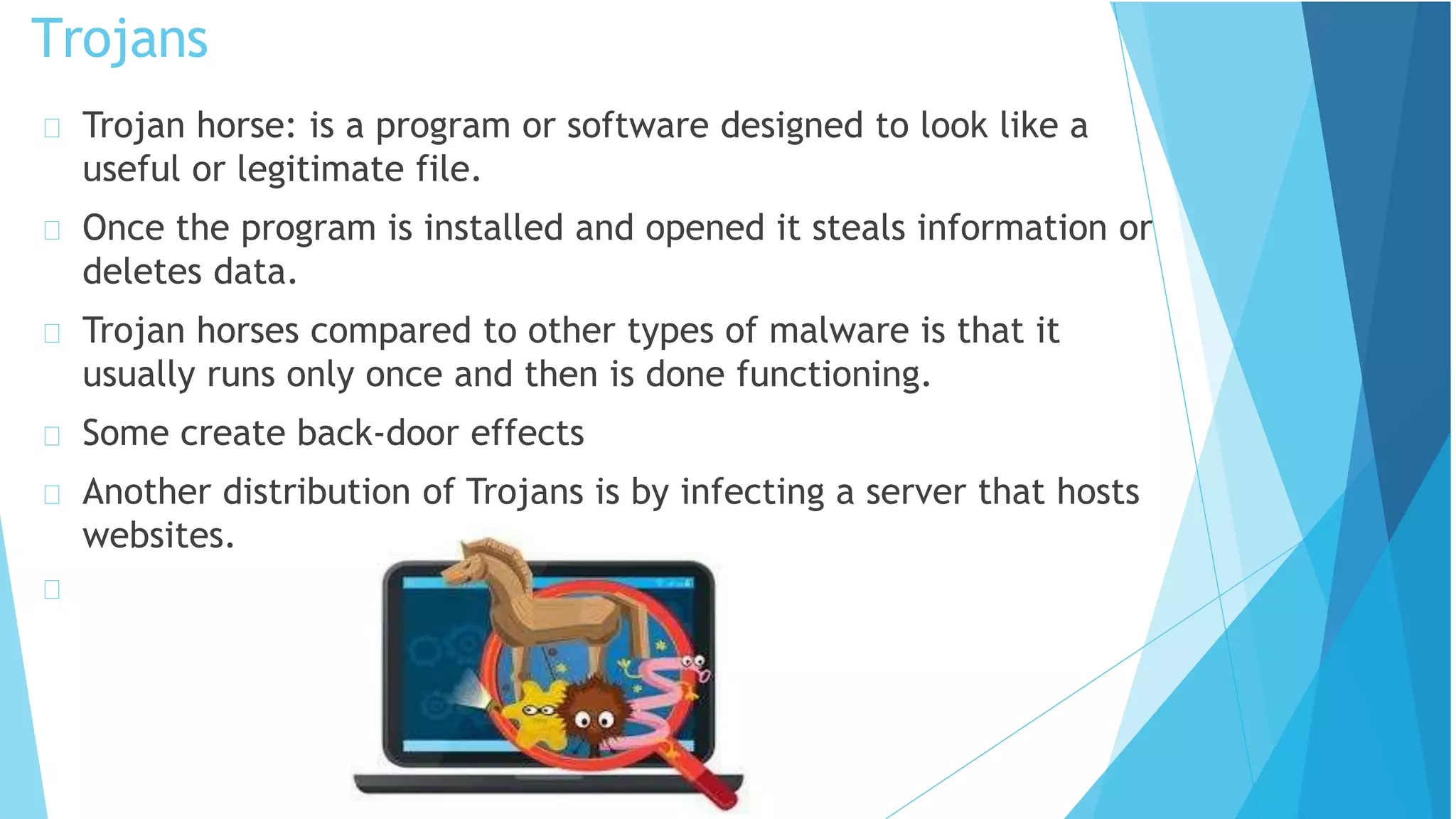 Trojan horse: is a program or software designed to look like a
useful or legitimate file.
Once the program is installed and opened it steals information or
deletes data.
Trojan horses compared to other types of malware is that it
usually runs only once and then is done functioning.
Some create back-door effects
Another distribution of Trojans is by infecting a server that hosts
websites.
Trojans
 