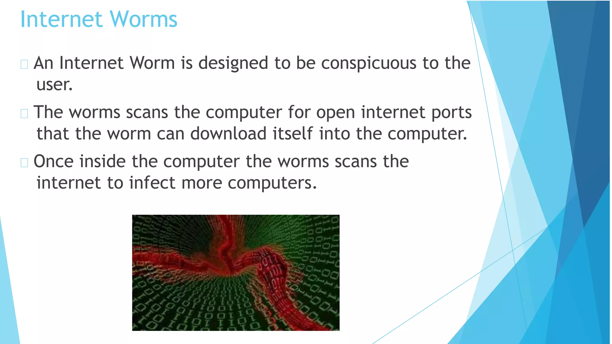 An Internet Worm is designed to be conspicuous to the
user.
The worms scans the computer for open internet ports
that the worm can download itself into the computer.
Once inside the computer the worms scans the
internet to infect more computers.
Internet Worms
 