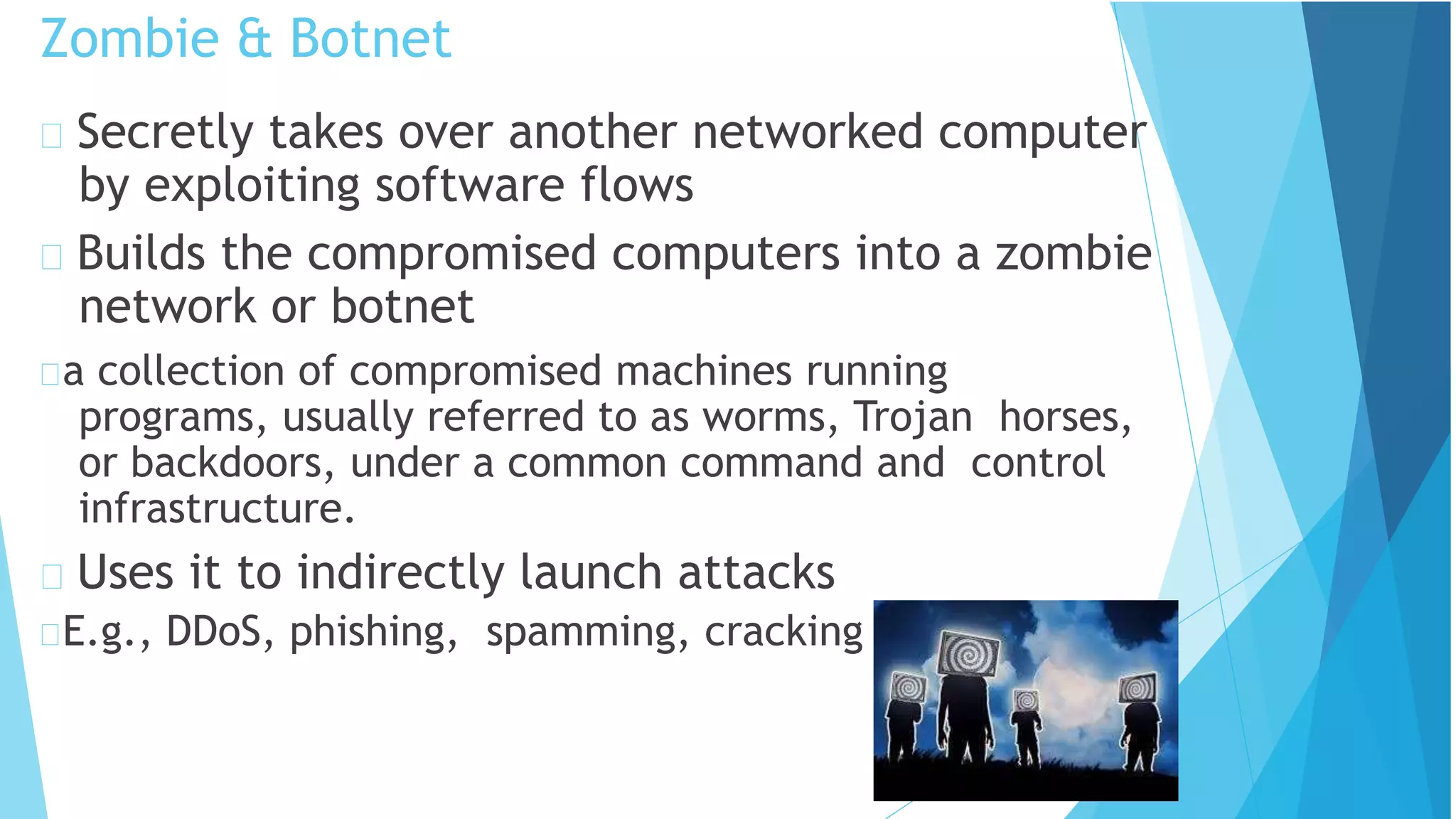 Zombie & Botnet
Secretly takes over another networked computer
by exploiting software flows
Builds the compromised computers into a zombie
network or botnet
a collection of compromised machines running
programs, usually referred to as worms, Trojan horses,
or backdoors, under a common command and control
infrastructure.
Uses it to indirectly launch attacks
E.g., DDoS, phishing, spamming, cracking
 