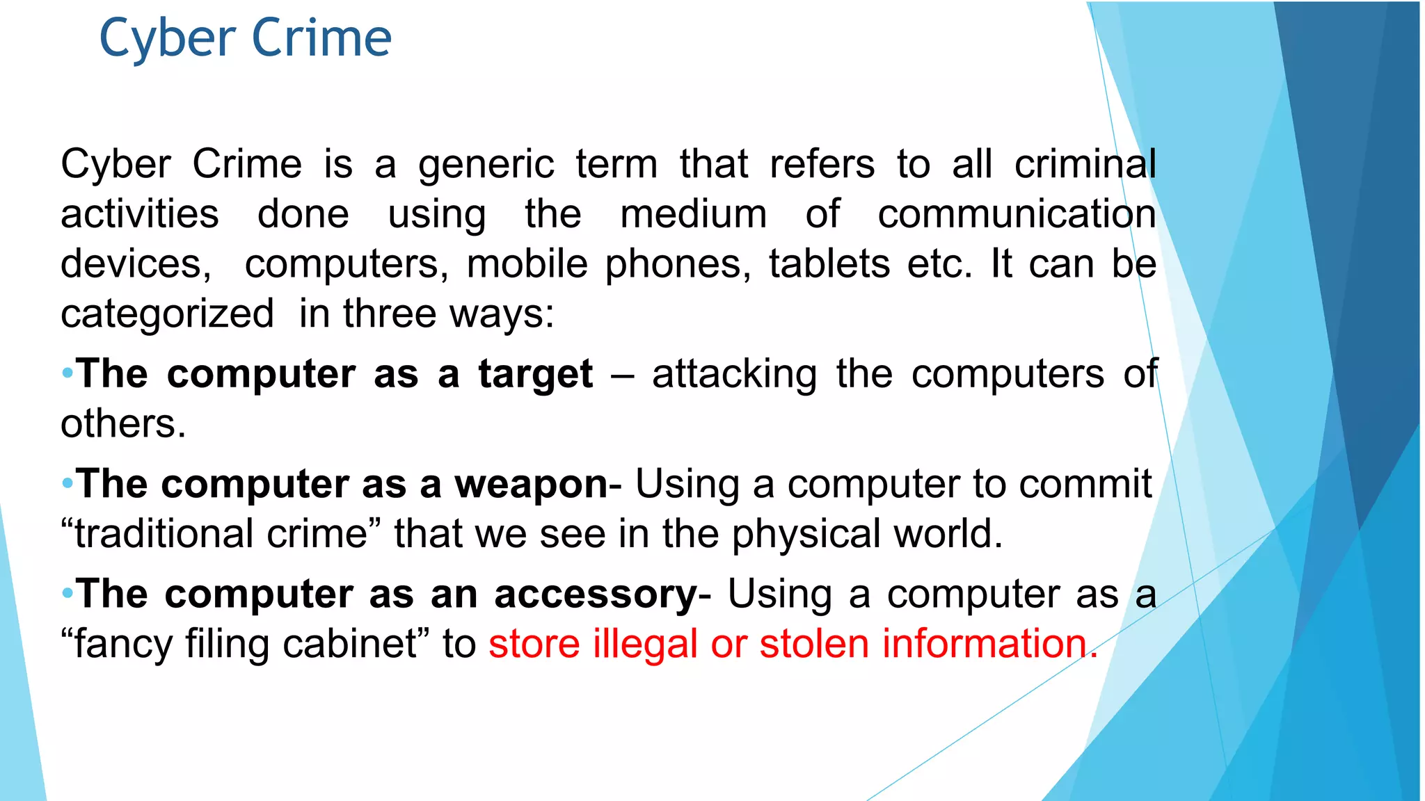 Cyber Crime
Cyber Crime is a generic term that refers to all criminal
activities done using the medium of communication
devices, computers, mobile phones, tablets etc. It can be
categorized in three ways:
•The computer as a target – attacking the computers of
others.
•The computer as a weapon- Using a computer to commit
“traditional crime” that we see in the physical world.
•The computer as an accessory- Using a computer as a
“fancy filing cabinet” to store illegal or stolen information.
 