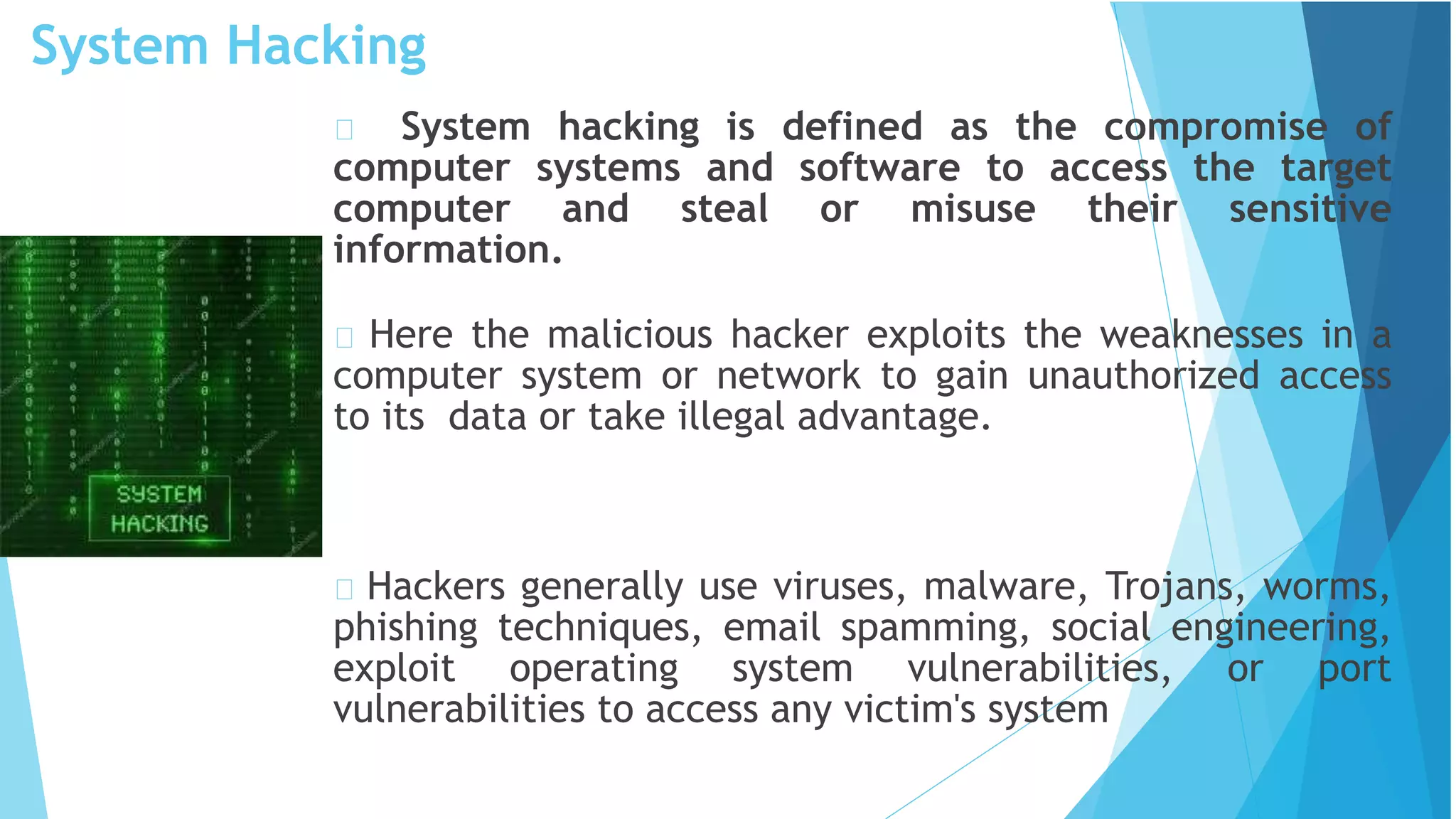 System Hacking
System hacking is defined as the compromise of
computer systems and software to access the target
computer and steal or misuse their sensitive
information.
Here the malicious hacker exploits the weaknesses in a
computer system or network to gain unauthorized access
to its data or take illegal advantage.
Hackers generally use viruses, malware, Trojans, worms,
phishing techniques, email spamming, social engineering,
exploit operating system vulnerabilities, or port
vulnerabilities to access any victim's system
 