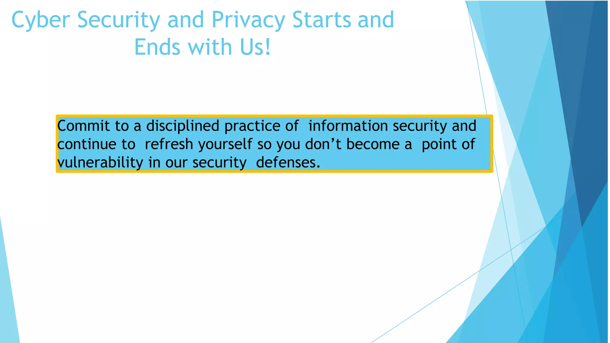 Cyber Security and Privacy Starts and
Ends with Us!
Security Tips
Commit to a disciplined practice of information security and
continue to refresh yourself so you don’t become a point of
vulnerability in our security defenses.
 