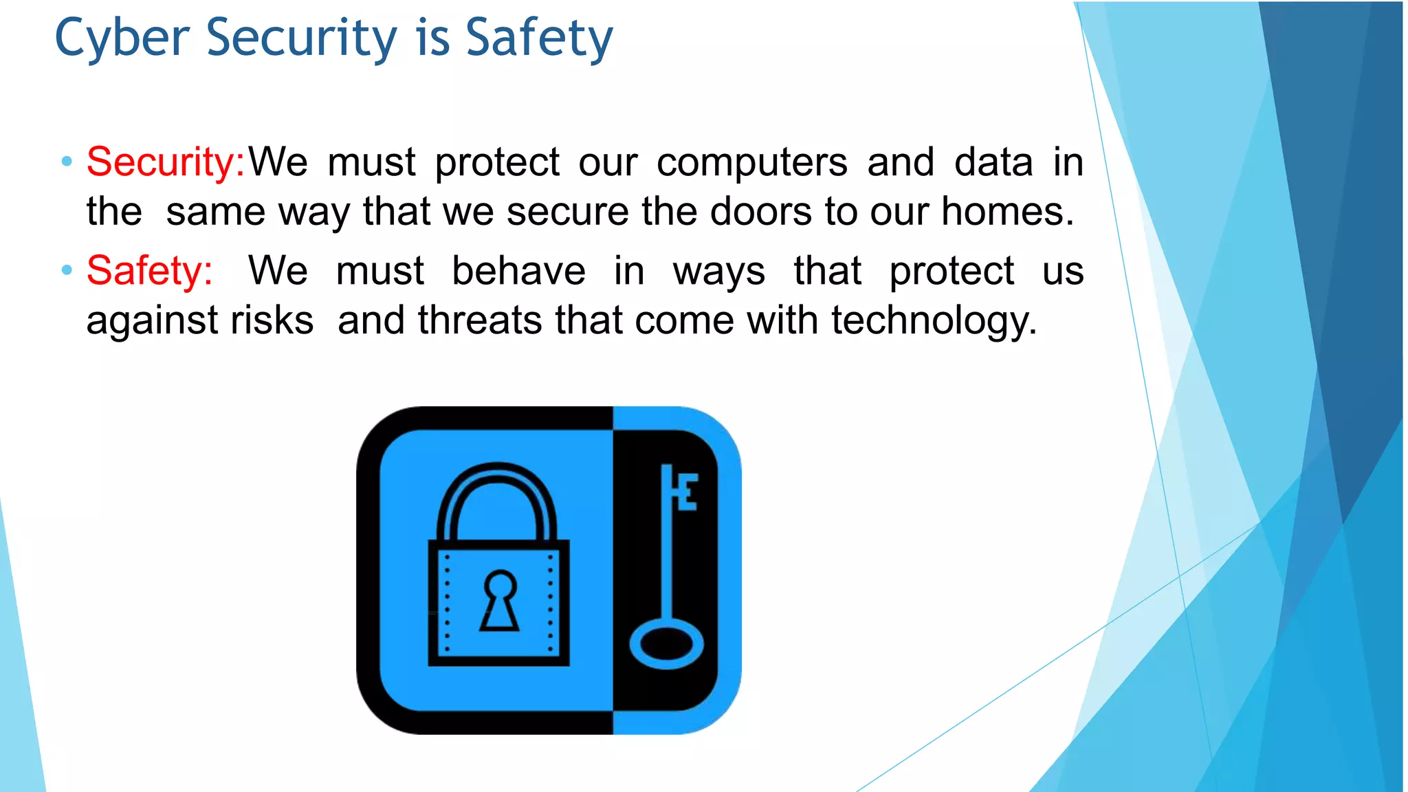 Cyber Security is Safety
• Security:We must protect our computers and data in
the same way that we secure the doors to our homes.
• Safety: We must behave in ways that protect us
against risks and threats that come with technology.
 