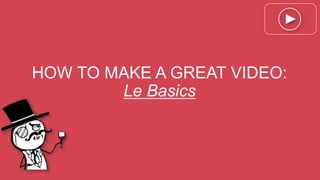 1
HOW TO MAKE A GREAT VIDEO:
Le Basics
 