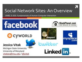 
 Social Network Sites: An Overview
 UMBC IS-303: Fundamentals of Human-Computer Interaction




Jessica Vitak
Michigan State University
University of Maryland
vitakjes@msu.edu / @jvitak
 
