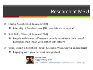 Research at MSU

 Ellison, Steinfield, & Lampe (2007)
     Intensity of Facebook use (FBI) predicts social capital

 St...