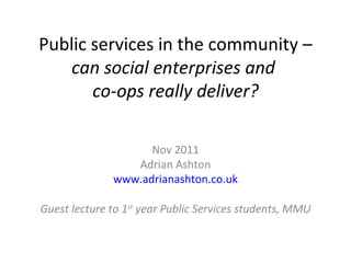 Public services in the community –  can social enterprises and  co-ops really deliver? Nov 2011 Adrian Ashton www.adrianashton.co.uk Guest lecture to 1 st  year Public Services students, MMU 