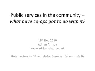 Public services in the community –
what have co-ops got to do with it?
16th
Nov 2010
Adrian Ashton
www.adrianashton.co.uk
Guest lecture to 1st
year Public Services students, MMU
 