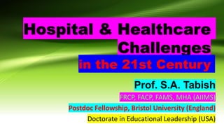 Hospital & Healthcare
Challenges
in the 21st Century
Prof. S.A. Tabish
FRCP, FACP, FAMS, MHA (AIIMS)
Postdoc Fellowship, Bristol University (England)
Doctorate in Educational Leadership (USA)​
 