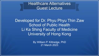 Developed for Dr. Phyu Phyu Thin Zaw
School of Public Health
Li Ka Shing Faculty of Medicine
University of Hong Kong
By William P. Kittredge, PhD
21 March 2023
Healthcare Alternatives
Guest Lecture
 