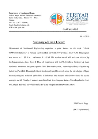 Department of Mechanical Engg,
Periyar Nagar, Vallam, Thanjavur - 613 403,
Tamil Nadu, India. Phone: +91 - 4362 -
264600
Fax: +91- 4362 – 264660,
Email: headmech@pmu.edu
Web: www. pmu.edu
NAAC accredited
----------------------------------------------------------------------------------------------------------------------
08.11.2019
Summary of Guest Lecture
Department of Mechanical Engineering organized a guest lecture on the topic “LEAN
MANUFACTURING” at Richard Dawkins Hall, on 08.11.2019 (Friday) -11.30 A.M. The program
was started at 11.35 A.M. and ended 1.15 P.M. The session started with welcome address by
Dr.D.Jeyasimman, Asso. Prof. & Head of Department and Dr.P.K.Srividhya, Professor & Dean
Academic introduced the guest speaker Mr.S.Sankaranarayanan, Velmurugan Heavy Engineering
Industries (Pvt.) Ltd. Thuvakkudi. Guest Speaker delivered his speech about the introduction of Lean
Manufacturing and its recent applications in industries. The students interacted well and the lecture
was quite useful. Totally 42 students were benefitted from this guest lecture. Mr.A.Pugzhenthi, Asst.
Prof./Mech. delivered his vote of thanks for every one present in the Guest Lecture.
HOD/Mech. Engg.,
[Dr.D.Jeyasimman]
 