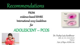 FROM
evidence-basedESHRE
International 2023 Guidelines
for
ADOLESCENT – PCOS
Dr. Pushp Lata Sankhwar
MBBS , MS , FICS , FICOG,MNAMS
Professor
Dept. of Obgyn, KGMU, Lko
 