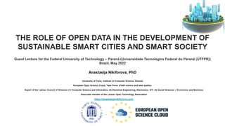 THE ROLE OF OPEN DATA IN THE DEVELOPMENT OF
SUSTAINABLE SMART CITIES AND SMART SOCIETY
Guest Lecture for the Federal University of Technology – Paraná (Universidade Tecnológica Federal do Paraná (UTFPR))
Brazil, May 2022
Anastasija Nikiforova, PhD
University of Tartu, Institute of Computer Science, Estonia
European Open Science Cloud, Task Force «FAIR metrics and data quality»
Expert of the Latvian Council of Sciences (1) Computer Science and Informatics, (2) Electrical Engineering, Electronics, ICT, (3) Social Sciences – Economics and Business
Associate member of the Latvian Open Technology Association
https://anastasijanikiforova.com/
 