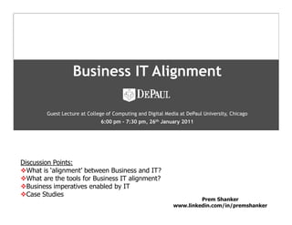 Business IT Alignment

        Guest Lecture at College of Computing and Digital Media at DePaul University, Chicago
                              6:00 pm - 7:30 pm, 26th January 2011




Discussion Points:
  What is ‘alignment’ between Business and IT?              Name:
  What are the tools for Business IT alignment?             Designation:
  Business imperatives enabled by IT                        Date: February, 2004
  Case Studies
                                                                      Prem Shanker
                                                             www.linkedin.com/in/premshanker
                                                                                                1
 