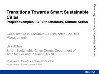 Transitions Towards Smart Sustainable
Cities
Project examples, ICT, Stakeholders, Climate Action
Guest lecture in AAR4821 – Sustainable Facilities
Management
Dirk Ahlers
Smart Sustainable Cities Group, Department of
Architecture and Planning, NTNU
https://www.ntnu.edu/employees/dirk.ahlers
https://www.ntnu.edu/smartcities
 