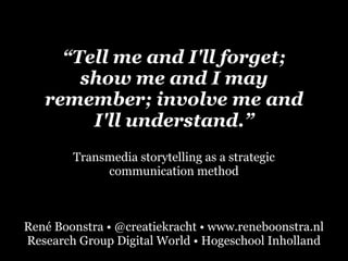 “Tell me and I'll forget; 
show me and I may 
remember; involve me and 
I'll understand.” 
Transmedia storytelling as a strategic 
communication method 
René Boonstra • @creatiekracht • www.reneboonstra.nl 
Research Group Digital World • Hogeschool Inholland 
 