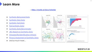 Learn More
31
→ https://mostly.ai/docs/tutorials
● Synthetic Behavioral Data
● Synthetic Geo Data
● Synthetic Text Data
● Fair Synthetic Data
● Synthetic Data Benchmarks
● JRC Report on Synthetic Data
● AI-based Re-Identification Attacks
● Privacy Assessment of Synthetic Data
● and so much more…
 