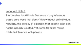 33
Important Note 1
The baseline for Attribute Disclosure is any inference
based on a world that doesn’t know about an individual.
Naturally, the privacy of a person, that doesn’t exist, can
not be already violated. Yet, some SD critics mix up
attribute inference with privacy.
 