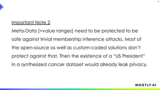 Important Note 2
Meta-Data (=value ranges) need to be protected to be
safe against trivial membership inference attacks. Most of
the open-source as well as custom-coded solutions don’t
protect against that. Then the existence of a “US President”
in a synthesized cancer dataset would already leak privacy.
34
 