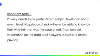 Important Note 3
Privacy needs to be protected at subject level, and not at
event level. No privacy check will ever be able to know by
itself whether that was the case or not. Thus, context
information on the data itself is always required to assess
privacy.
35
 