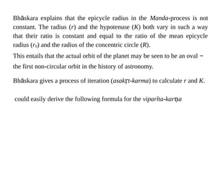 Bhāskara explains that the epicycle radius in the Manda-process is not
constant. The radius (r) and the hypotenuse (K) both vary in such a way
that their ratio is constant and equal to the ratio of the mean epicycle
radius (r0) and the radius of the concentric circle (R).
This entails that the actual orbit of the planet may be seen to be an oval −
the first non-circular orbit in the history of astronomy.
Bhāskara gives a process of iteration (asak t-karmaṛ ) to calculate r and K.
could easily derive the following formula for the viparīta-kar aṇ
 