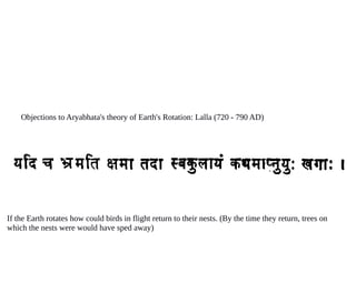 Objections to Aryabhata's theory of Earth's Rotation: Lalla (720 - 790 AD)
If the Earth rotates how could birds in flight return to their nests. (By the time they return, trees on
which the nests were would have sped away)
 