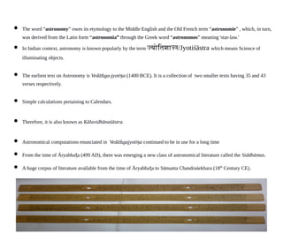  The word “astronomy” owes its etymology to the Middle English and the Old French term “astronomie” , which, in turn,
was derived from the Latin form “astronomia” through the Greek word “astronomos” meaning 'star-law.'
 In Indian context, astronomy is known popularly by the term जययततशशस/Jyotiśāstra which means Science of
illuminating objects.
 The earliest text on Astronomy is Vedā ga-jyoti aṅ ṣ (1400 BCE). It is a collection of two smaller texts having 35 and 43
verses respectively.
 Simple calculations pertaining to Calendars.
 Therefore, it is also known as Kālavidhānaśāstra.
 Astronomical computations enunciated in Vedā gajyoti aṅ ṣ continued to be in use for a long time
 From the time of Āryabha a (499 AD), there was emerging a new class of astronomical literature called theṭ Siddhāntas.
 A huge corpus of literature available from the time of Āryabha a toṭ Sāmanta Chandraśekhara (18th
Century CE).
 