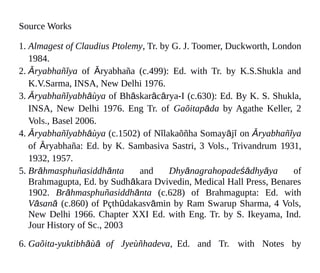 Source Works
1. Almagest of Claudius Ptolemy, Tr. by G. J. Toomer, Duckworth, London
1984.
2. Āryabhañīya of Āryabhaña (c.499): Ed. with Tr. by K.S.Shukla and
K.V.Sarma, INSA, New Delhi 1976.
3. Āryabhañīyabhāùya of Bhāskarācārya-I (c.630): Ed. By K. S. Shukla,
INSA, New Delhi 1976. Eng Tr. of Gaõitapāda by Agathe Keller, 2
Vols., Basel 2006.
4. Āryabhañīyabhāùya (c.1502) of Nīlakaõñha Somayājī on Āryabhañīya
of Āryabhaña: Ed. by K. Sambasiva Sastri, 3 Vols., Trivandrum 1931,
1932, 1957.
5. Brāhmasphuñasiddhānta and Dhyānagrahopadeśādhyāya of
Brahmagupta, Ed. by Sudhākara Dvivedin, Medical Hall Press, Benares
1902. Brāhmasphuñasiddhānta (c.628) of Brahmagupta: Ed. with
Vāsanā (c.860) of Pçthūdakasvāmin by Ram Swarup Sharma, 4 Vols,
New Delhi 1966. Chapter XXI Ed. with Eng. Tr. by S. Ikeyama, Ind.
Jour History of Sc., 2003
6. Gaõita-yuktibhāùā of Jyeùñhadeva, Ed. and Tr. with Notes by
 