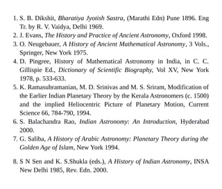 1. S. B. Dikshit, Bharatiya Jyotish Sastra, (Marathi Edn) Pune 1896. Eng
Tr. by R. V. Vaidya, Delhi 1969.
2. J. Evans, The History and Practice of Ancient Astronomy, Oxford 1998.
3. O. Neugebauer, A History of Ancient Mathematical Astronomy, 3 Vols.,
Springer, New York 1975.
4. D. Pingree, History of Mathematical Astronomy in India, in C. C.
Gillispie Ed., Dictionary of Scientific Biography, Vol XV, New York
1978, p. 533-633.
5. K. Ramasubramanian, M. D. Srinivas and M. S. Sriram, Modification of
the Earlier Indian Planetary Theory by the Kerala Astronomers (c. 1500)
and the implied Heliocentric Picture of Planetary Motion, Current
Science 66, 784-790, 1994.
6. S. Balachandra Rao, Indian Astronomy: An Introduction, Hyderabad
2000.
7. G. Saliba, A History of Arabic Astronomy: Planetary Theory during the
Golden Age of Islam, New York 1994.
8. S N Sen and K. S.Shukla (eds.), A History of Indian Astronomy, INSA
New Delhi 1985, Rev. Edn. 2000.
 