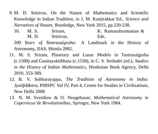 9. M. D. Srinivas, On the Nature of Mathematics and Scientific
Knowledge in Indian Tradition, in J. M. Kanjirakkat Ed., Science and
Narratives of Nature, Routledge, New York 2015, pp.220-238.
10. M. S. Sriram, K. Ramasubramanian &
M. D. Srinivas, Eds.
500 Years of Tantrasaïgraha: A Landmark in the History of
Astronomy, IIAS, Shimla 2002.
11. M. S. Sriram, Planetary and Lunar Models in Tantrasaïgraha
(c.1500) and Ganitayuktibhasa (c.1530), in C. S. Seshadri (ed.), Studies
in the History of Indian Mathematics, Hindustan Book Agency, Delhi
2010, 353-389.
12. B. V. Subbarayappa, The Tradition of Astronomy in India:
Jyotiþśāstra, PHISPC Vol IV, Part 4, Centre for Studies in Civilizations,
New Delhi 2008
13. N. M. Sverdlow & O. Neugebauer, Mathematical Astronomy in
Copernicus’de Revolutionibus, Springer, New York 1984.
 