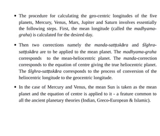  The procedure for calculating the geo-centric longitudes of the five
planets, Mercury, Venus, Mars, Jupiter and Saturn involves essentially
the following steps. First, the mean longitude (called the madhyama-
graha) is calculated for the desired day.
 Then two corrections namely the manda-sa skṃ āra and śīghra-
sa skṃ āra are to be applied to the mean planet. The madhyama-graha
corresponds to the mean-heliocentric planet. The manda-correction
corresponds to the equation of centre giving the true heliocentric planet.
The śīghra-sa skṃ āra corresponds to the process of conversion of the
heliocentric longitude to the geocentric longitude.
 In the case of Mercury and Venus, the mean Sun is taken as the mean
planet and the equation of centre is applied to it - a feature common to
all the ancient planetary theories (Indian, Greco-European & Islamic).
 