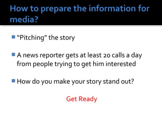 “Pitching” the story 
A news reporter gets at least 20 calls a day 
from people trying to get him interested 
How do you make your story stand out? 
Get Ready 
 