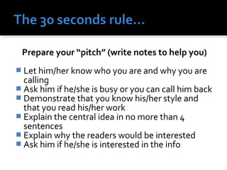 Prepare your “pitch” (write notes to help you) 
 Let him/her know who you are and why you are 
calling 
 Ask him if he/she is busy or you can call him back 
 Demonstrate that you know his/her style and 
that you read his/her work 
 Explain the central idea in no more than 4 
sentences 
 Explain why the readers would be interested 
 Ask him if he/she is interested in the info 
 