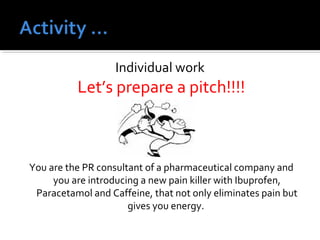 Individual work 
Let’s prepare a pitch!!!! 
You are the PR consultant of a pharmaceutical company and 
you are introducing a new pain killer with Ibuprofen, 
Paracetamol and Caffeine, that not only eliminates pain but 
gives you energy. 
 