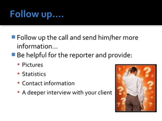 Follow up the call and send him/her more 
information… 
Be helpful for the reporter and provide: 
 Pictures 
 Statistics 
 Contact information 
 A deeper interview with your client 
 