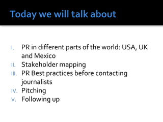 I. PR in different parts of the world: USA, UK 
and Mexico 
II. Stakeholder mapping 
III. PR Best practices before contacting 
journalists 
IV. Pitching 
V. Following up 
 