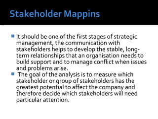  It should be one of the first stages of strategic 
management, the communication with 
stakeholders helps to develop the stable, long-term 
relationships that an organisation needs to 
build support and to manage conflict when issues 
and problems arise. 
 The goal of the analysis is to measure which 
stakeholder or group of stakeholders has the 
greatest potential to affect the company and 
therefore decide which stakeholders will need 
particular attention. 
 