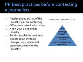1. Read previous articles of the 
journalist you are contacting 
2. Offer personalised information 
3. Know your client and its 
industry 
4. Send as much information as 
posible about the topic 
5. Have pictures, videos and 
statements ready for the 
journalits 
 