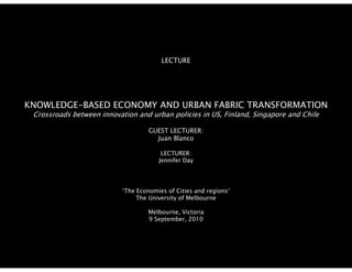 LECTURE




KNOWLEDGE-BASED
KNOWLEDGE BASED ECONOMY AND URBAN FABRIC TRANSFORMATION
 Crossroads between innovation and urban policies in US, Finland, Singapore and Chile

                                    GUEST LECTURER:
                                      Juan Bl
                                      J    Blanco

                                        LECTURER:
                                       Jennifer Day




                           ‘The Economies of Cities and regions’
                                The University of Melbourne

                                   Melbourne, Victoria
                                   9 September, 2010
 