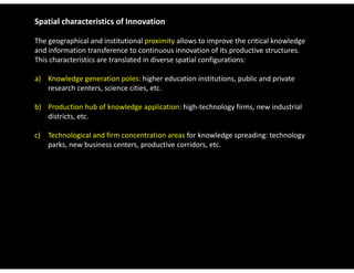 Spatial characteristics of Innovation

The geographical and institutional proximity allows to improve the critical knowledge 
and information transference to continuous innovation of its productive structures. 
This characteristics are translated in diverse spatial configurations:

a) Knowledge generation poles: higher education institutions, public and private 
   research centers, science cities, etc.

b) Production hub of knowledge application: high‐technology firms, new industrial 
   districts, etc.

c) Technological and firm concentration areas for knowledge spreading: technology
   Technological and firm concentration areas for knowledge spreading: technology 
   parks, new business centers, productive corridors, etc.
 