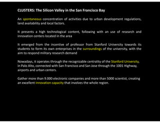 CLUSTERS: The Silicon Valley in the San Francisco Bay

An spontaneous concentration of activities due to urban development regulations,
land availability and local factors.

It presents a high technological content following with an use of research and
                                   content,
innovation centers located in the area

It emerged from the incentive of professor from Stanford University towards its
students to form its own enterprises in the surroundings of the university, with the
aim to respond military research demand

Nowadays, it operates through the recognizable centrality of the Stanford University, 
Nowadays it operates through the recognizable centrality of the Stanford University
in Palo Alto, connected with San Francisco and San Jose through the 1001 Highway, 
airports and urban centers. 

Gather more than 9.000 electronic companies and more than 5000 scientist, creating 
an excellent innovation capacity that involves the whole region.
 