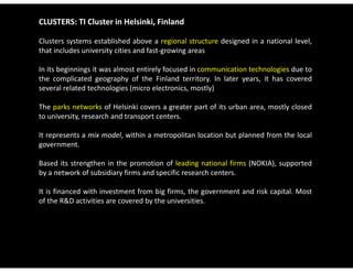 CLUSTERS: TI Cluster in Helsinki, Finland

Clusters systems established above a regional structure designed in a national level,
that includes university cities and fast‐growing areas

In its beginnings it was almost entirely focused in communication technologies due to
the complicated geography of the Finland territory. In later years, it has covered
several related technologies (micro electronics, mostly)

The parks networks of Helsinki covers a greater part of its urban area, mostly closed
to university, research and transport centers.

It represents a mix model within a metropolitan location but planned from the local
                    model,
government.

Based its strengthen in the promotion of leading national firms (NOKIA), supported
by a network of subsidiary firms and specific research centers.

It is financed with investment from big firms, the government and risk capital. Most
of the R&D activities are covered by the universities
                                         universities.
 