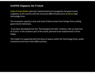 CLUSTER: Singapore, the TI Island

Public‐Private Model, planned, implemented and managed by the government, 
supplying  to the country with the necessary R&D infrastructure to attract high‐
technology firms

The innovation capacity is low, and most of them comes from foreign firms and big 
government institutions.

 It has been developed from the ‘Technological Corridor’ initiative, with an extension 
of 15 kms. in the southern part of the island, planned to be implemented in three 
stages.

The model it is supported with the lease of spaces within the Technology Parks, public 
investment and return from R&D activities.
 