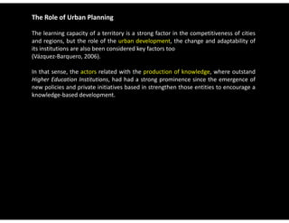 The Role of Urban Planning

The learning capacity of a territory is a strong factor in the competitiveness of cities
and regions, but the role of the urban development, the change and adaptability of
its institutions are also been considered key factors too
(Vázquez Barquero, 2006).
(Vázquez‐Barquero 2006)

In that sense, the actors related with the production of knowledge, where outstand
Higher Education Institutions, had had a strong prominence since the emergence of
new policies and private initiatives based in strengthen those entities to encourage a
knowledge‐based development.
 