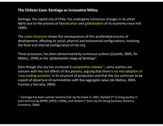 The Chilean Case: Santiago as innovative Milieu

Santiago, the capital city of Chile, has undergone numerous changes in its urban 
fabric due to the process of liberalization and globalization of its economy since mid 
1980s. 

The urban structure shows the consequences of this accelerated process of 
development, affecting its social, physical and economical configurations, involving 
the form and internal configuration of the city. 

These processes, has been denominated by numerous authors (Castells, 2005, De 
Mattos, 1999) as the 'globalization stage of Santiago'. 

Even though the city has increased it competitive indexes[1], some authors are 
concern with the real effects of this process, arguing that there is no real adoption of 
'new leading activities' in its structure of production and that the city continues to be 
a point of departure of commodities with few aggregate value (de Mattos, 2004; 
Fuentes y Sierralta, 2004).  


[1]
  Santiago has been named 'Gamma City' by the Gawc in 2001; Ranked 3rd in living quality in 
Latin America by MHRC (2003 y 2004); and ranked 1st best city for doing business (America 
Economia, 2004).
 