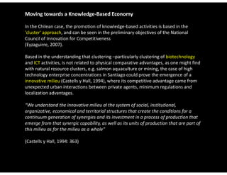 Moving towards a Knowledge‐Based Economy

In the Chilean case, the promotion of knowledge‐based activities is based in the 
'cluster' approach, and can be seen in the preliminary objectives of the National 
Council of Innovation for Competitiveness 
(Eyzaguirre, 2007). 
(Eyzaguirre 2007)

Based in the understanding that clustering –particularly clustering of biotechnology
and ICT activities, is not related to physical comparative advantages, as one might find 
with natural resource clusters, e.g. salmon aquaculture or mining, the case of high 
technology enterprise concentrations in Santiago could prove the emergence of a 
innovative milieu (Castells y Hall, 1994), where its competitive advantage came from 
unexpected urban interactions between private agents, minimum regulations and 
unexpected urban interactions between private agents minimum regulations and
localization advantages. 

“We understand the innovative milieu al the system of social, institutional, 
organizative, economical and territorial structures that create the conditions for a 
continuum generation of synergies and its investment in a process of production that 
emerge from that synergic capability, as well as its units of production that are part of 
this milieu as for the milieu as a whole
this milieu as for the milieu as a whole” 

(Castells y Hall, 1994: 363)
 