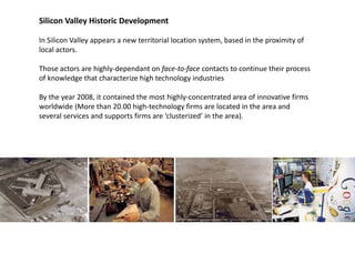 Silicon Valley Historic Development

In Silicon Valley appears a new territorial location system, based in the proximity of 
local actors.

Those actors are highly dependant on face to face contacts to continue their process 
Those actors are highly‐dependant on face‐to‐face contacts to continue their process
of knowledge that characterize high technology industries 

By the year 2008, it contained the most highly‐concentrated area of innovative firms 
worldwide (More than 20.00 high‐technology firms are located in the area and 
    ld d (         h          h h     h l      f          l     d   h        d
several services and supports firms are ‘clusterized’ in the area).
 