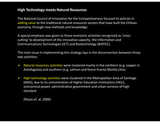 High Technology meets Natural Resources

The National Council of Innovation for the Competitiveness focused its policies in 
adding value to the traditional natural resources sectors that have built the Chilean 
economy, through new methods and knowledge. 

A special emphasis was given to those economic activities recognized as 'cross‐
cutting' to development of the innovative capacity ‐the Information and 
Communications Technologies (ICT) and Biotechnology (BIOTEC). 

The main issue in implementing this strategy lays in the disconnection between those 
two activities: 

 Natural resources activities were clustered mainly in the northern (e.g. copper in 
  Antofagasta) and southern (e.g. salmon and forest Puerto Montt) cities

 High technology activities were clustered in the Metropolitan Area of Santiago 
  (MAS), due to its concentration of Higher Education Institutions (HEIs), 
  economical power, administrative government and urban services of high 
  standard 
  standard

    (Rosas et. al, 2006)
 