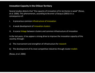 Innovation Capacity in the Chilean Territory

Several studies detects that “the capacity of innovation of its territories is weak” (Rosas, 
et al. 2006). This phenomenon, according to Brunner y Elacqua (2003) it is a 
consequence of:

i.   A precarious common infrastructure of innovation

ii.  A weak development of innovation clusters

iii.  A scarce linkage between clusters and common infrastructure of innovation

In the last years, it has appear a strong drive to improve the innovation capacity of the 
In the last years it has appear a strong drive to improve the innovation capacity of the
country, through:

a) The incensement and strengthen of infrastructure for research

b) The development of its most competitive industries through cluster models

(Rosas, et al. 2006)
(Rosas et al 2006)
 